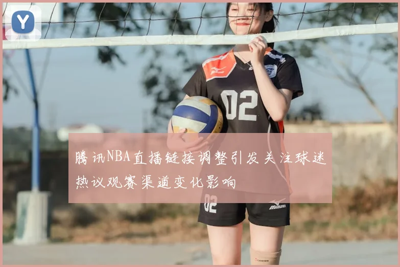 腾讯NBA直播链接调整引发关注球迷热议观赛渠道变化影响