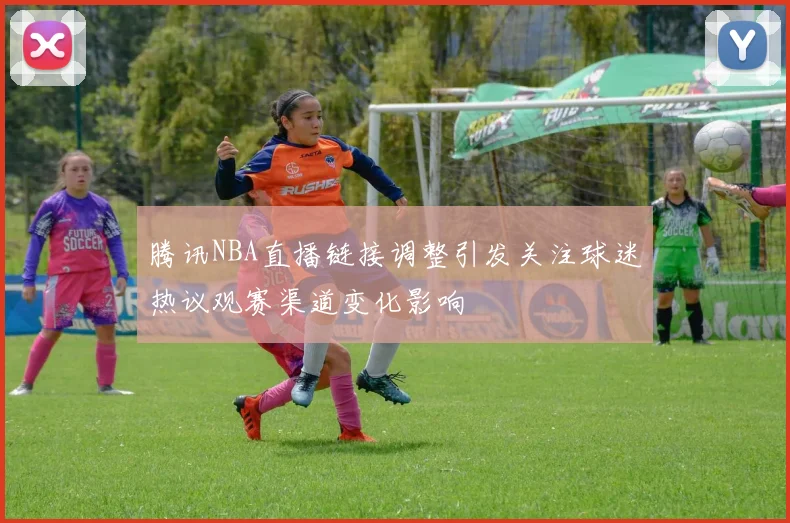 腾讯NBA直播链接调整引发关注球迷热议观赛渠道变化影响
