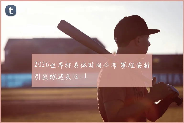 2026世界杯具体时间公布 赛程安排引发球迷关注_1