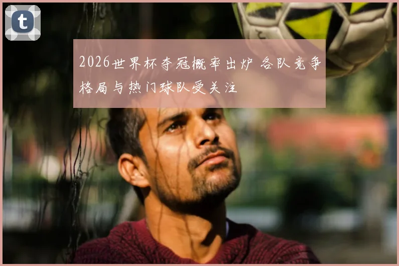 2026世界杯夺冠概率出炉 各队竞争格局与热门球队受关注