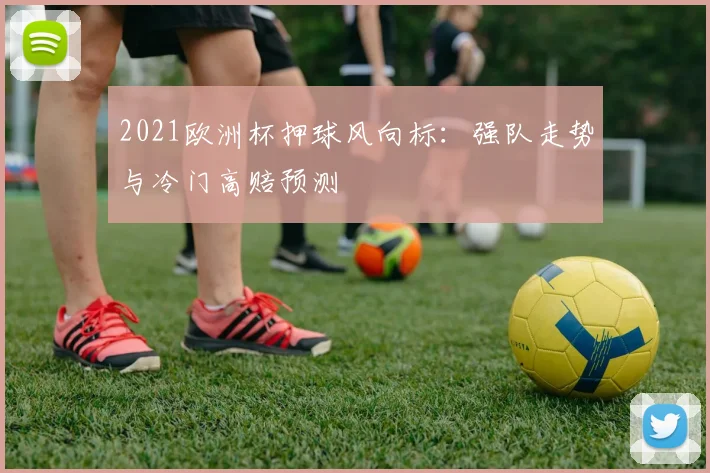 2021欧洲杯押球风向标:强队走势与冷门高赔预测