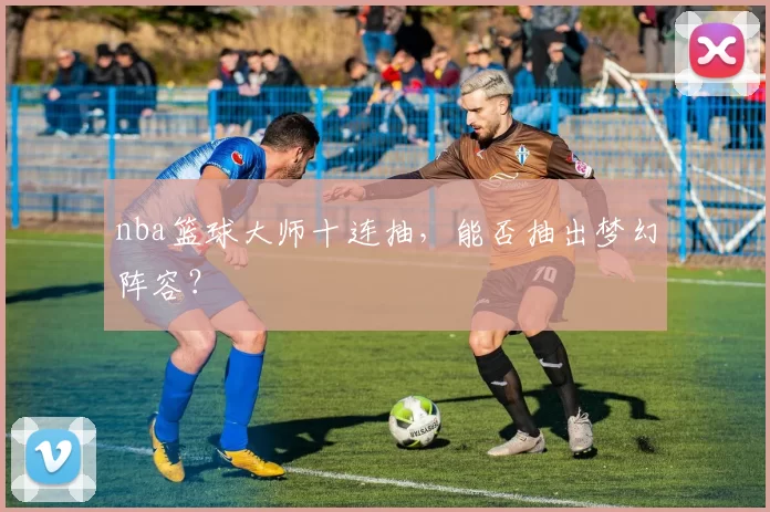nba篮球大师十连抽，能否抽出梦幻阵容？