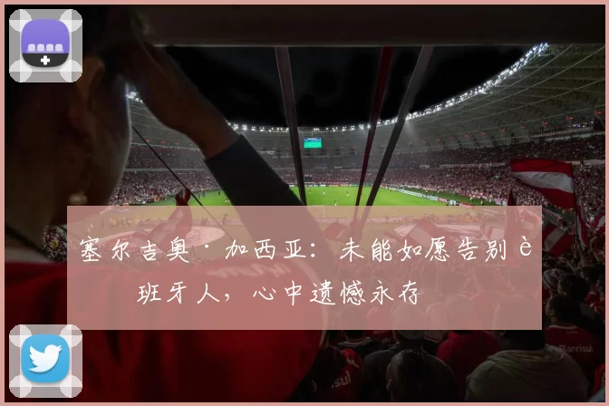 塞尔吉奥·加西亚：未能如愿告别西班牙人，心中遗憾永存