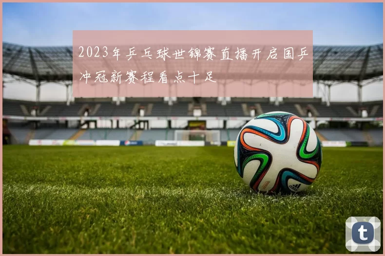2023年乒乓球世锦赛直播开启国乒冲冠新赛程看点十足