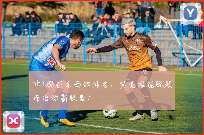 nba现在东西部排名，究竟谁能脱颖而出称霸联盟？