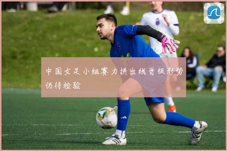 中国女足小组赛力拼出线晋级形势仍待检验