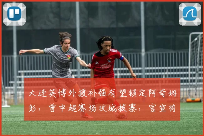 大连英博外援补强有望锁定阿奇姆彭，曾中超赛场攻城拔寨，官宣将成定局_马莱莱_斯坦丘