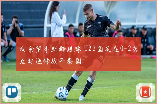 向余望李新翔进球 U23国足在0-2落后时逆转战平泰国