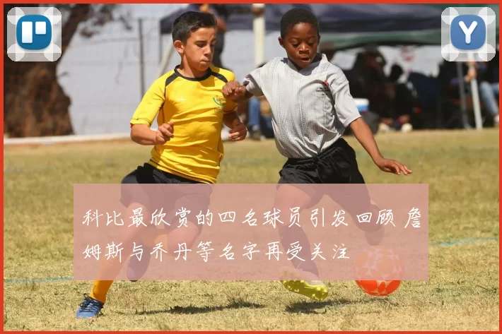 科比最欣赏的四名球员引发回顾 詹姆斯与乔丹等名字再受关注