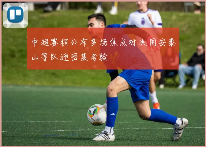 中超赛程公布多场焦点对决国安泰山等队迎密集考验