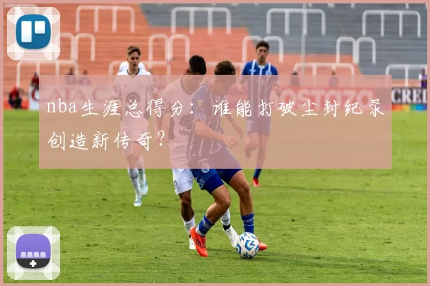 nba生涯总得分：谁能打破尘封纪录创造新传奇？