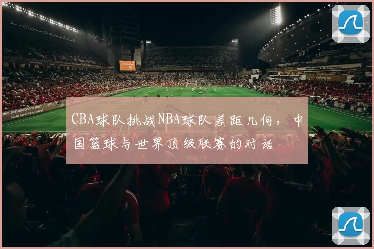 CBA球队挑战NBA球队差距几何，中国篮球与世界顶级联赛的对话