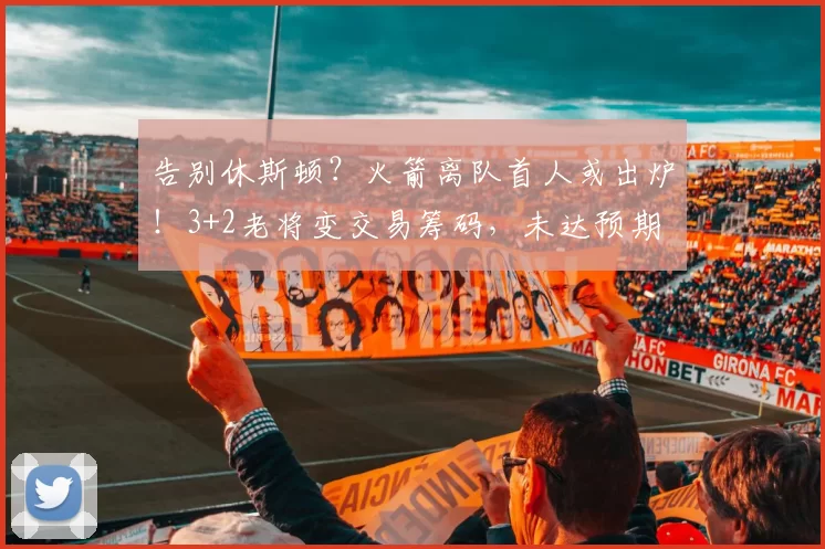 告别休斯顿?火箭离队首人或出炉!3+2老将变交易筹码,未达预期