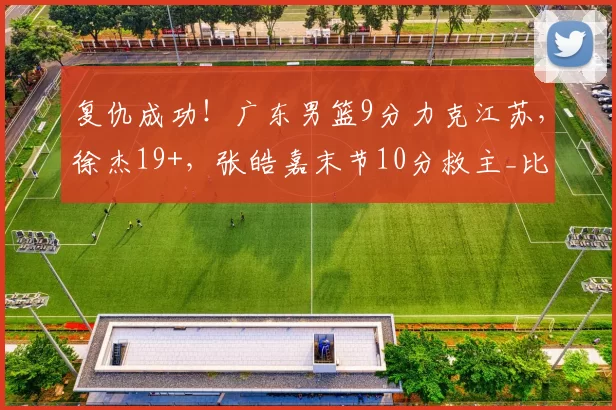复仇成功！广东男篮9分力克江苏，徐杰19+，张皓嘉末节10分救主_比赛_萨姆纳_CBA