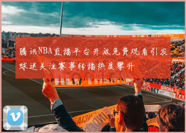 腾讯NBA直播平台开放免费观看引发球迷关注赛事转播热度攀升