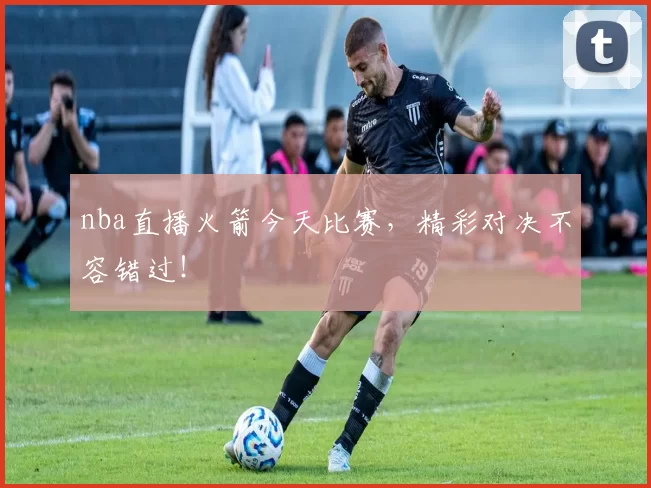 nba直播火箭今天比赛，精彩对决不容错过！