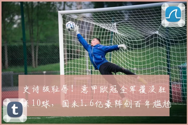 史诗级耻辱！意甲欧冠全军覆没狂丢10球，国米1.6亿豪阵创百年尴尬_亚特兰大_那不勒斯_尤文图斯