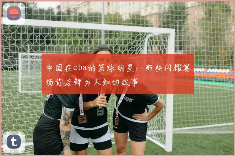 中国在cba的篮球明星，那些闪耀赛场背后鲜为人知的故事