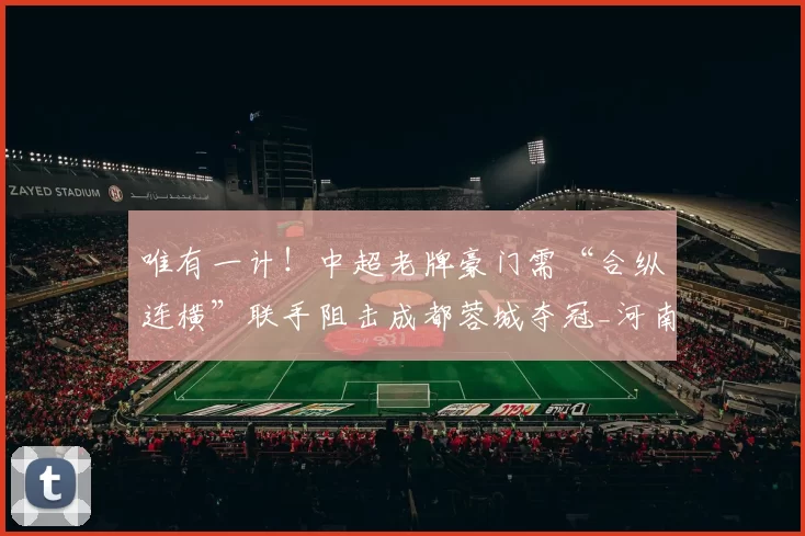 唯有一计！中超老牌豪门需“合纵连横”联手阻击成都蓉城夺冠_河南队_赛季_积分榜