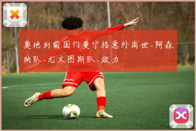 奥地利前国门曼宁格意外离世_阿森纳队_尤文图斯队_效力