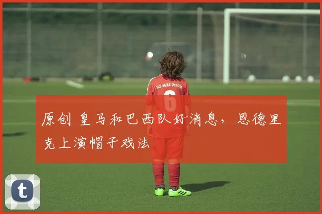 原创 皇马和巴西队好消息，恩德里克上演帽子戏法