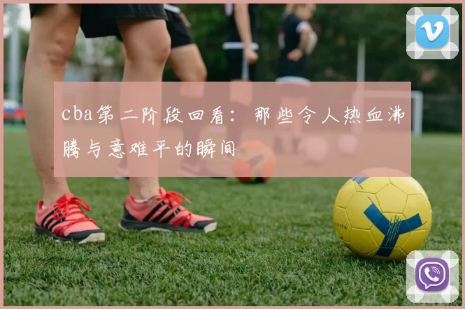 cba第二阶段回看：那些令人热血沸腾与意难平的瞬间