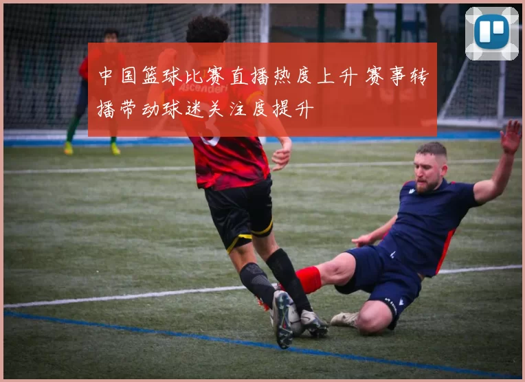 中国篮球比赛直播热度上升 赛事转播带动球迷关注度提升