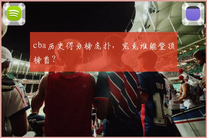 cba历史得分榜虎扑，究竟谁能登顶榜首？