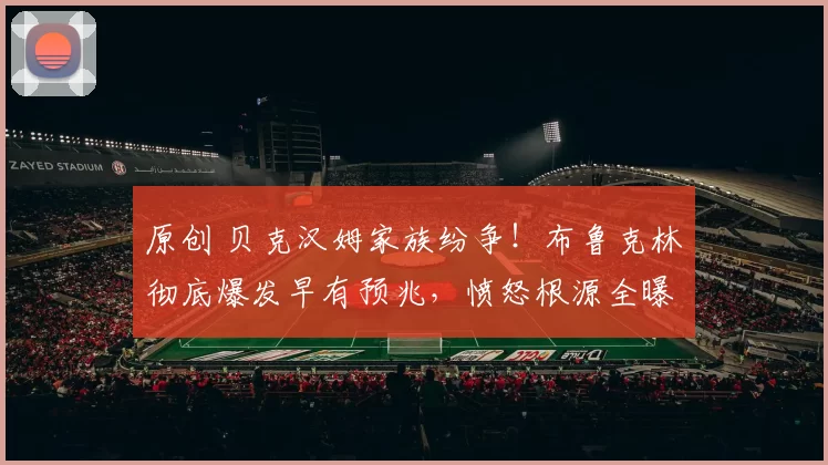 原创 贝克汉姆家族纷争!布鲁克林彻底爆发早有预兆,愤怒根源全曝光