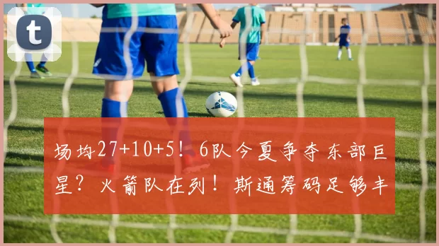 场均27+10+5！6队今夏争夺东部巨星？火箭队在列！斯通筹码足够丰厚