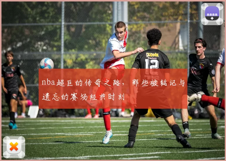 nba超巨的传奇之路,那些被铭记与遗忘的赛场经典时刻