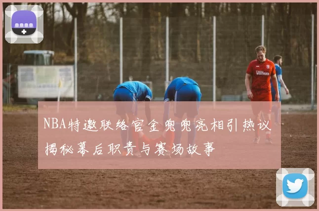 NBA特邀联络官金兜兜亮相引热议 揭秘幕后职责与赛场故事