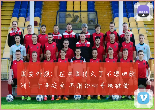 国安外援：在中国待久了不想回欧洲！干净安全 不用担心手机被偷