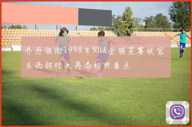 乔丹领衔1998年NBA全明星赛收官 东西部对决再添经典看点