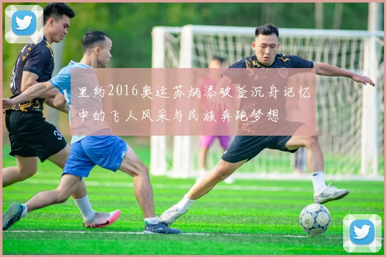 里约2016奥运苏炳添破釜沉舟记忆中的飞人风采与民族奔跑梦想