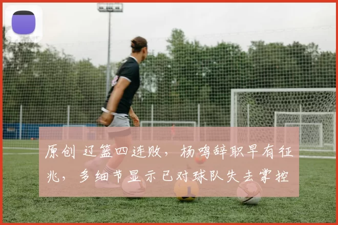 原创 辽篮四连败，杨鸣辞职早有征兆，多细节显示已对球队失去掌控