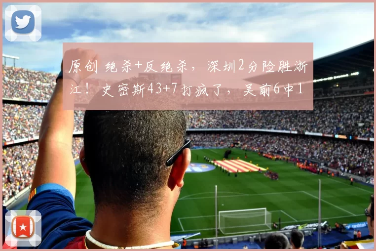 原创 绝杀+反绝杀,深圳2分险胜浙江!史密斯43+7打疯了,吴前6中1