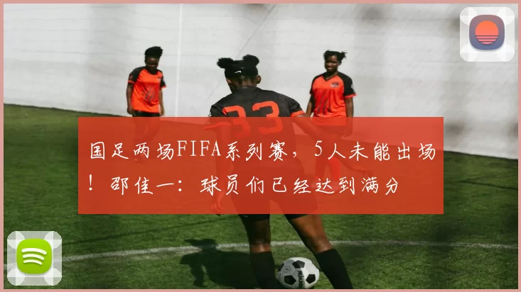 国足两场FIFA系列赛，5人未能出场！邵佳一：球员们已经达到满分