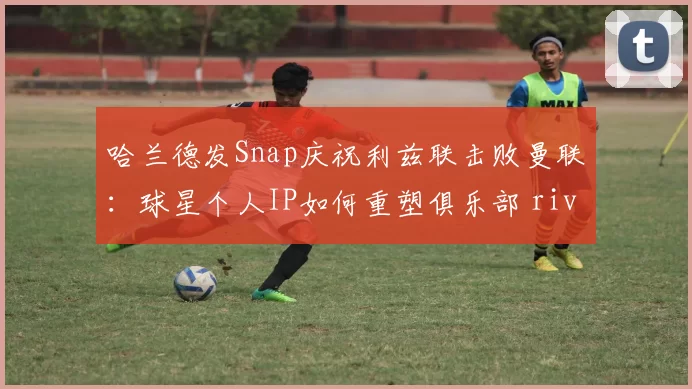 哈兰德发Snap庆祝利兹联击败曼联：球星个人IP如何重塑俱乐部 rivalry 经济