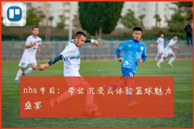 nba节目：带你沉浸式体验篮球魅力盛宴