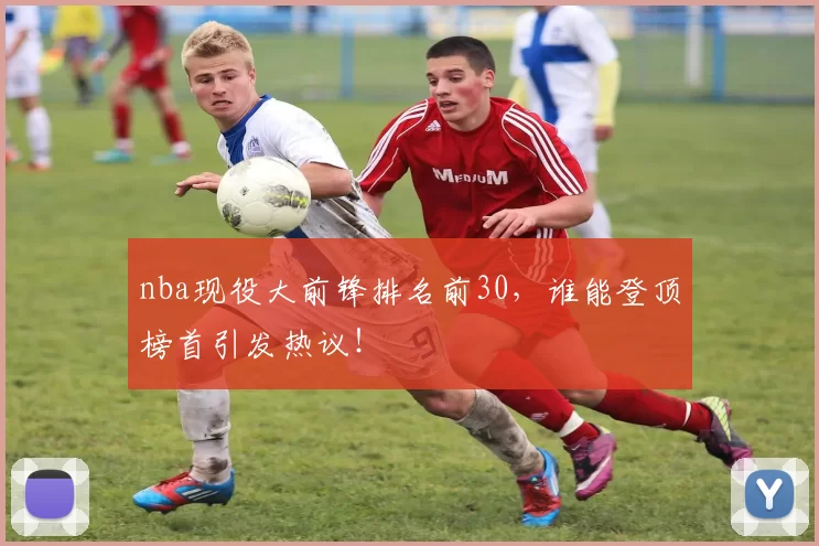 nba现役大前锋排名前30,谁能登顶榜首引发热议!