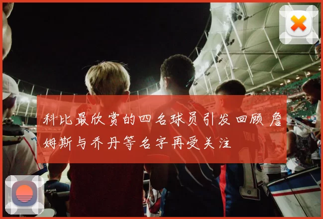 科比最欣赏的四名球员引发回顾 詹姆斯与乔丹等名字再受关注