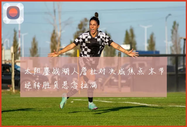 太阳鏖战湖人詹杜对决成焦点 末节逆转胜负悬念拉满