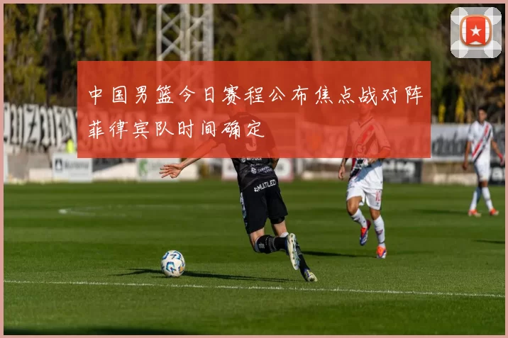 中国男篮今日赛程公布焦点战对阵菲律宾队时间确定