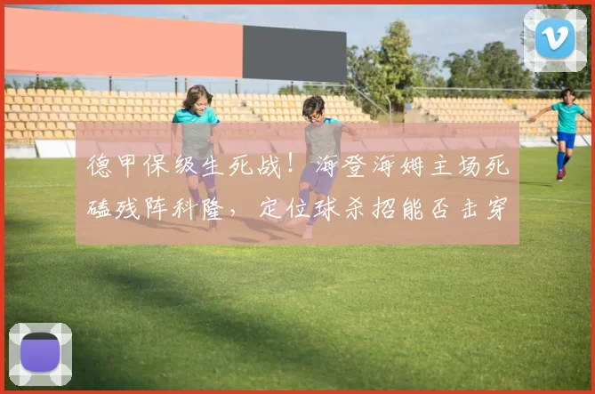 德甲保级生死战！海登海姆主场死磕残阵科隆，定位球杀招能否击穿豆腐渣防线？_核心_崩盘_状态