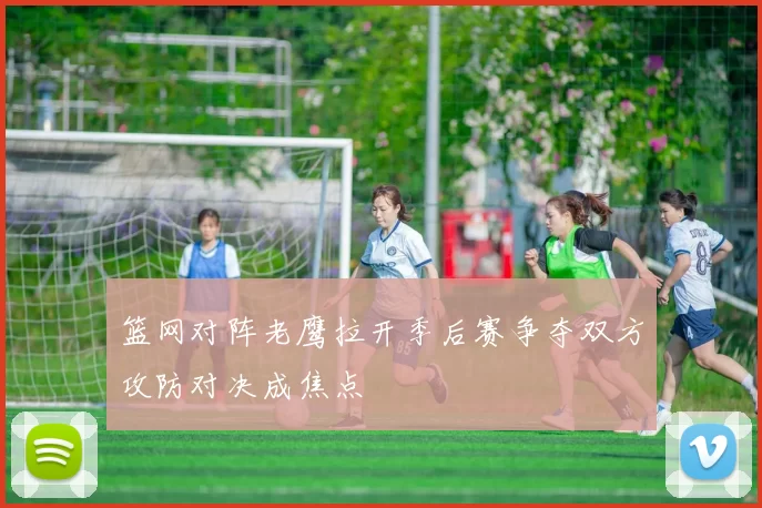 篮网对阵老鹰拉开季后赛争夺双方攻防对决成焦点