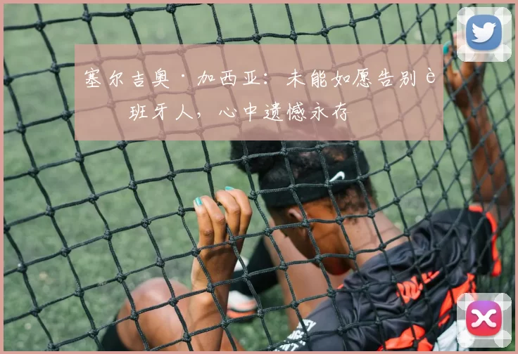 塞尔吉奥·加西亚：未能如愿告别西班牙人，心中遗憾永存