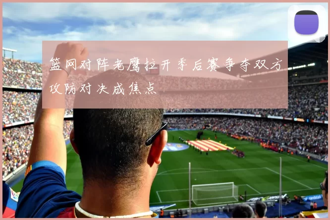 篮网对阵老鹰拉开季后赛争夺双方攻防对决成焦点