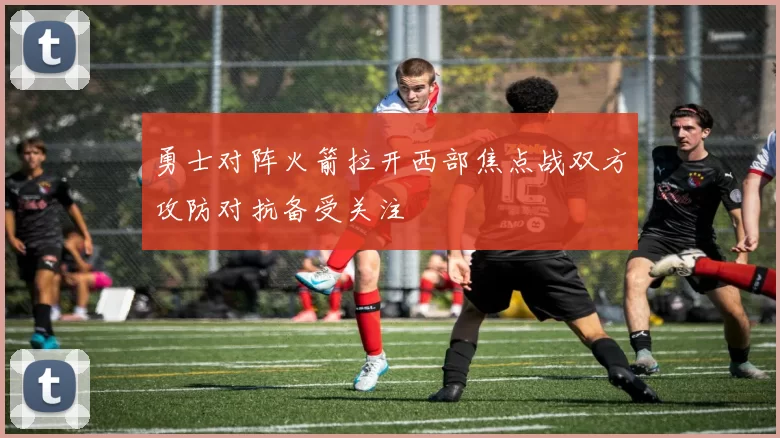 勇士对阵火箭拉开西部焦点战双方攻防对抗备受关注