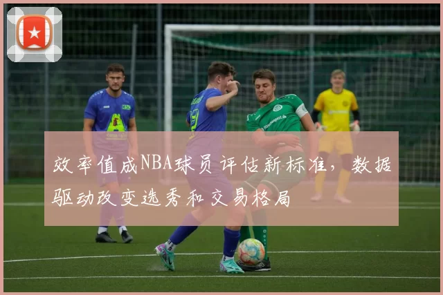 效率值成NBA球员评估新标准,数据驱动改变选秀和交易格局